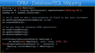 ORM - Database/SQL Mapping
Meeting m = new Meeting();
Database db = Display.getInstance().openOrCreate("Meeting.db");
SQLMap sm = SQLMap.create(db);
// we'll need to add a Long property id field to get auto increment
sm.setPrimaryKeyAutoIncrement(m, m.id);
sm.createTable(m);
// we can then do standard CRUD operations:
sm.insert(myMeeting);
sm.update(myMeeting);
sm.delete(myMeeting);
List<PropertyBusinessObject> meetings =
sm.select(new Meeting(), null, true, 1000, 0);
for(PropertyBusinessObject cc : contacts) {
Meeting currentMeeting = (Meeting)cc;
// ...
}
 