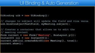 UI Binding & Auto Generation
UiBinding uib = new UiBinding();
// changes to subject will update the field and visa versa
uib.bind(subjectTextField, myMeeting.subject);
// Creates a container that allows us to edit the
// meeting content
Form current = new Form("Meeting", BoxLayout.y());
InstantUI iui = new InstantUI();
current.add(iui.createEditUI(new Meeting(), true));
current.show();
 