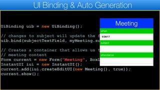 UI Binding & Auto Generation
UiBinding uib = new UiBinding();
// changes to subject will update the field and visa versa
uib.bind(subjectTextField, myMeeting.subject);
// Creates a container that allows us to edit the
// meeting content
Form current = new Form("Meeting", BoxLayout.y());
InstantUI iui = new InstantUI();
current.add(iui.createEditUI(new Meeting(), true));
current.show();
 