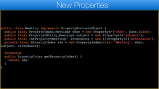 public class Meeting implements PropertyBusinessObject {
public final Property<Date,Meeting> when = new Property<>("when", Date.class);
public final Property<String,Meeting> subject = new Property<>("subject");
public final IntProperty<Meeting> attendance = new IntProperty<>("attendance");
private final PropertyIndex idx = new PropertyIndex(this, "Meeting", when,
subject, attendance);
@Override
public PropertyIndex getPropertyIndex() {
return idx;
}
}
New Properties
 