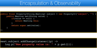 Encapsulation & Observability
public final Property<String,Meeting> subject = new Property<>("subject", "") {
public Meeting set(String value) {
if(value == null) {
return Meeting.this;
}
return super.set(value);
}
};
meet.subject.addChangeListener((p) ->
Log.p("New property value is: " + p.get()));
 