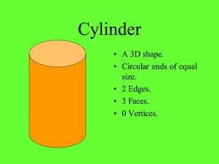 Cylinder
• A 3D shape.
• Circular ends of equal
size.
• 2 Edges.
• 3 Faces.
• 0 Vertices.
 