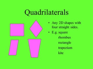 Quadrilaterals
• Any 2D shapes with
four straight sides.
• E.g. square
rhombus
rectangle
trapezium
kite
 