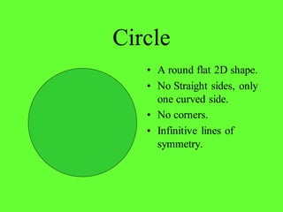 Circle
• A round flat 2D shape.
• No Straight sides, only
one curved side.
• No corners.
• Infinitive lines of
symmetry.
 