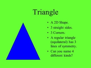Triangle
• A 2D Shape.
• 3 straight sides.
• 3 Corners.
• A regular triangle
(equilateral) has 3
lines of symmetry.
• Can you name 4
different kinds?
 