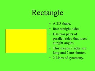 Rectangle
• A 2D shape.
• four straight sides
• Has two pairs of
parallel sides that meet
at right angles.
• This means 2 sides are
long and 2 are shorter.
• 2 Lines of symmetry.
 