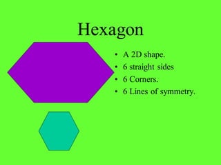 Hexagon
• A 2D shape.
• 6 straight sides
• 6 Corners.
• 6 Lines of symmetry.
 