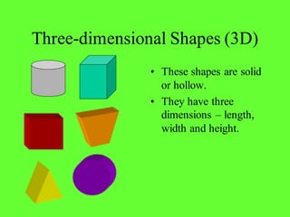 Three-dimensional Shapes (3D)
• These shapes are solid
or hollow.
• They have three
dimensions – length,
width and height.
 