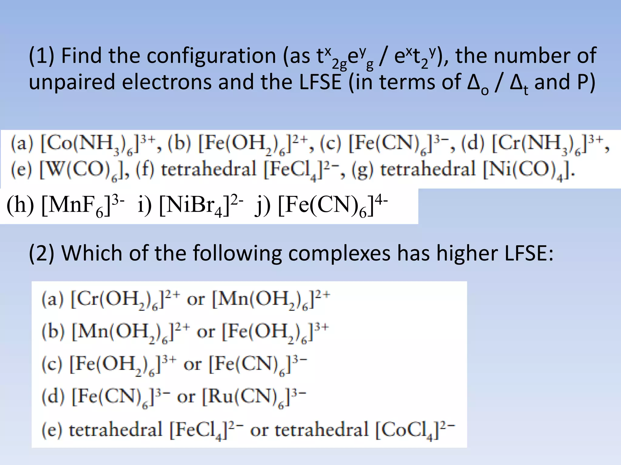 (1) Find the configuration (as tx
2gey
g / ext2
y), the number of
unpaired electrons and the LFSE (in terms of ∆o / ∆t and P)
(2) Which of the following complexes has higher LFSE:
(h) [MnF6]3- i) [NiBr4]2- j) [Fe(CN)6]4-
 