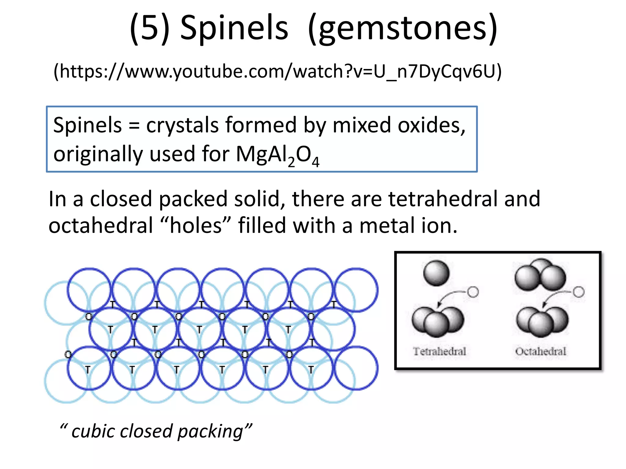 (5) Spinels (gemstones)
Spinels = crystals formed by mixed oxides,
originally used for MgAl2O4
In a closed packed solid, there are tetrahedral and
octahedral “holes” filled with a metal ion.
“ cubic closed packing”
(https://www.youtube.com/watch?v=U_n7DyCqv6U)
 