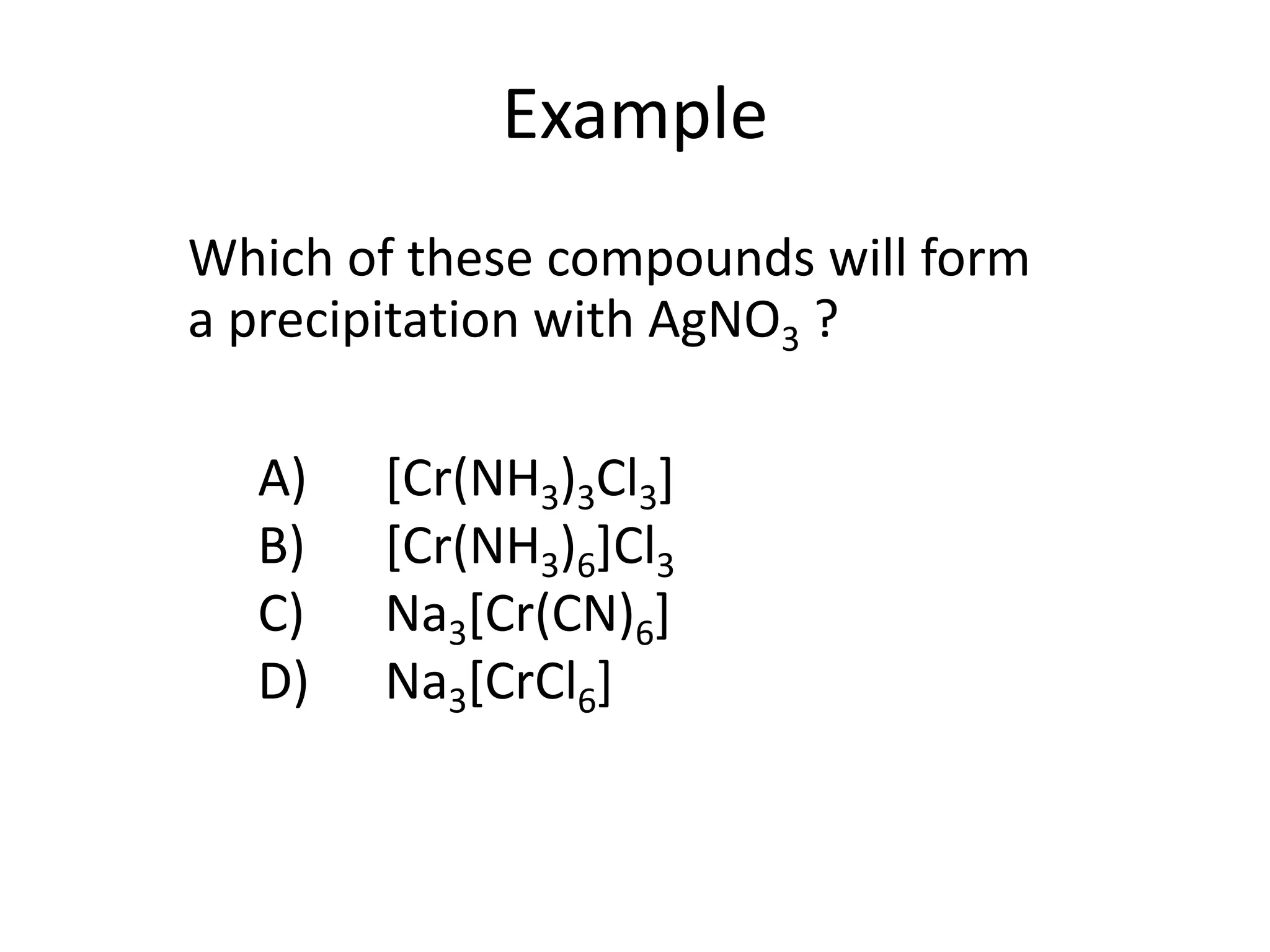 Example
A) [Cr(NH3)3Cl3]
B) [Cr(NH3)6]Cl3
C) Na3[Cr(CN)6]
D) Na3[CrCl6]
Which of these compounds will form
a precipitation with AgNO3 ?
 