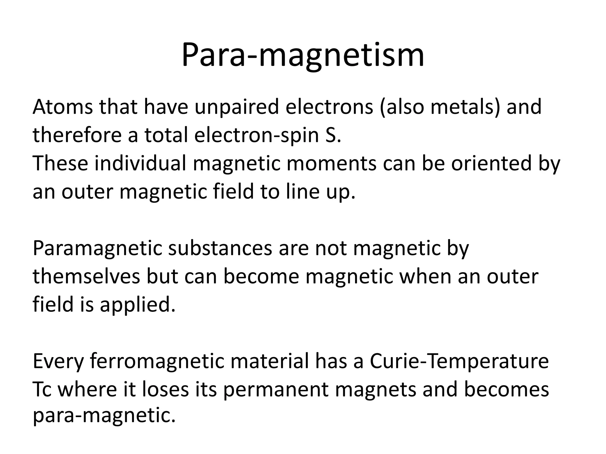 Para-magnetism
Atoms that have unpaired electrons (also metals) and
therefore a total electron-spin S.
These individual magnetic moments can be oriented by
an outer magnetic field to line up.
Paramagnetic substances are not magnetic by
themselves but can become magnetic when an outer
field is applied.
Every ferromagnetic material has a Curie-Temperature
Tc where it loses its permanent magnets and becomes
para-magnetic.
 