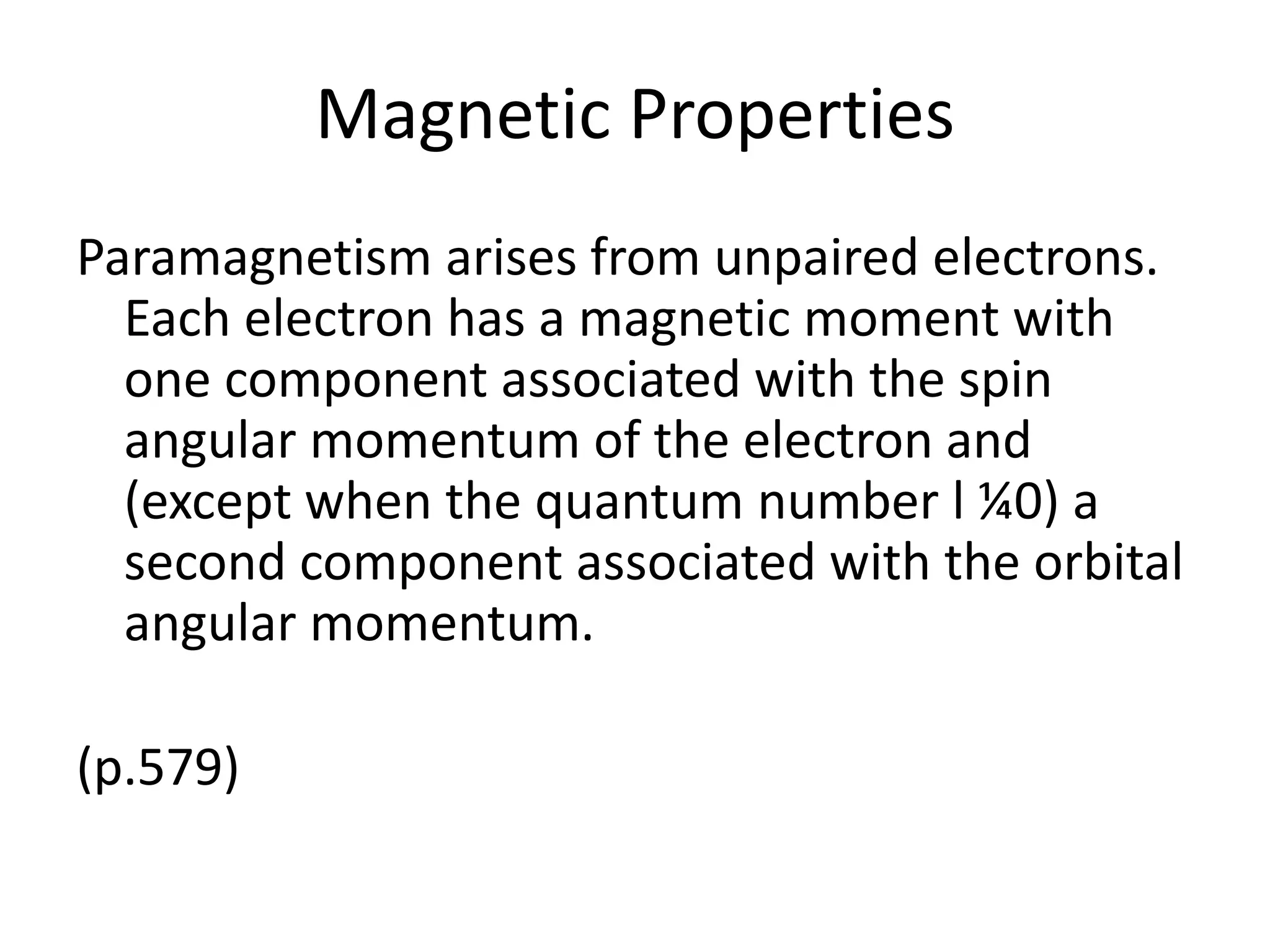 Magnetic Properties
Paramagnetism arises from unpaired electrons.
Each electron has a magnetic moment with
one component associated with the spin
angular momentum of the electron and
(except when the quantum number l ¼0) a
second component associated with the orbital
angular momentum.
(p.579)
 