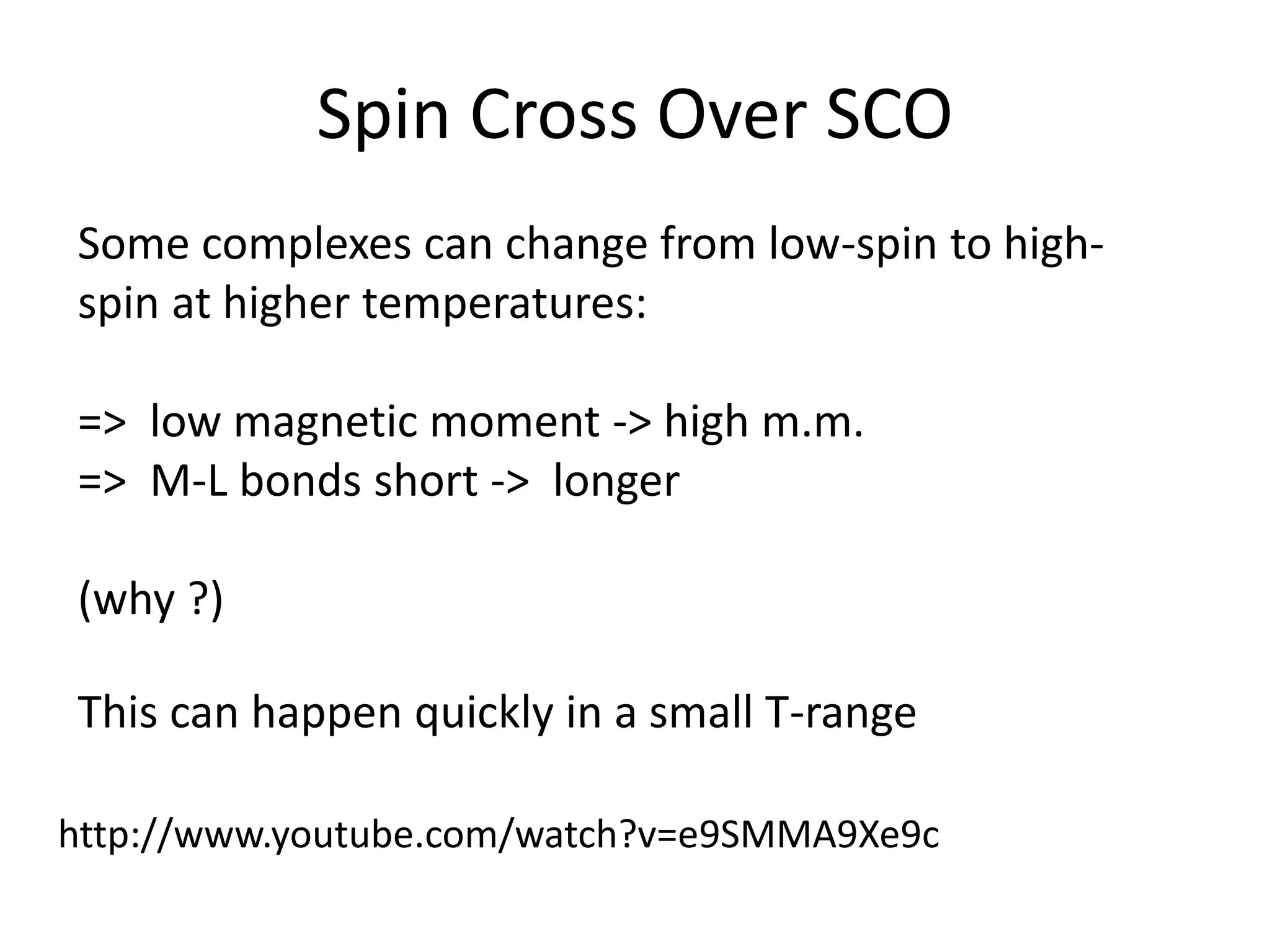 Spin Cross Over SCO
Some complexes can change from low-spin to high-
spin at higher temperatures:
=> low magnetic moment -> high m.m.
=> M-L bonds short -> longer
(why ?)
This can happen quickly in a small T-range
http://www.youtube.com/watch?v=e9SMMA9Xe9c
 
