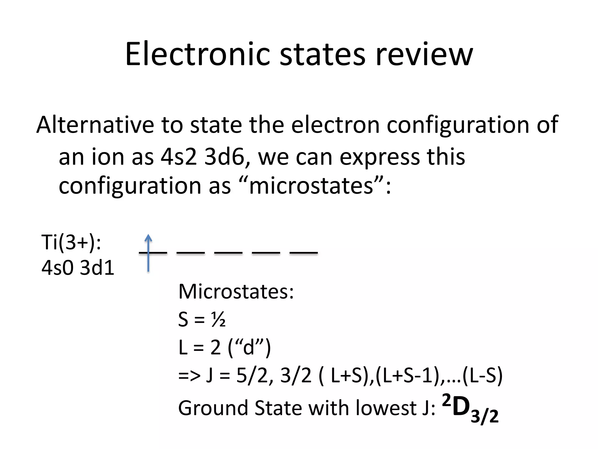 Electronic states review
Alternative to state the electron configuration of
an ion as 4s2 3d6, we can express this
configuration as “microstates”:
Ti(3+):
4s0 3d1
Microstates:
S = ½
L = 2 (“d”)
=> J = 5/2, 3/2 ( L+S),(L+S-1),…(L-S)
Ground State with lowest J: 2D3/2
 