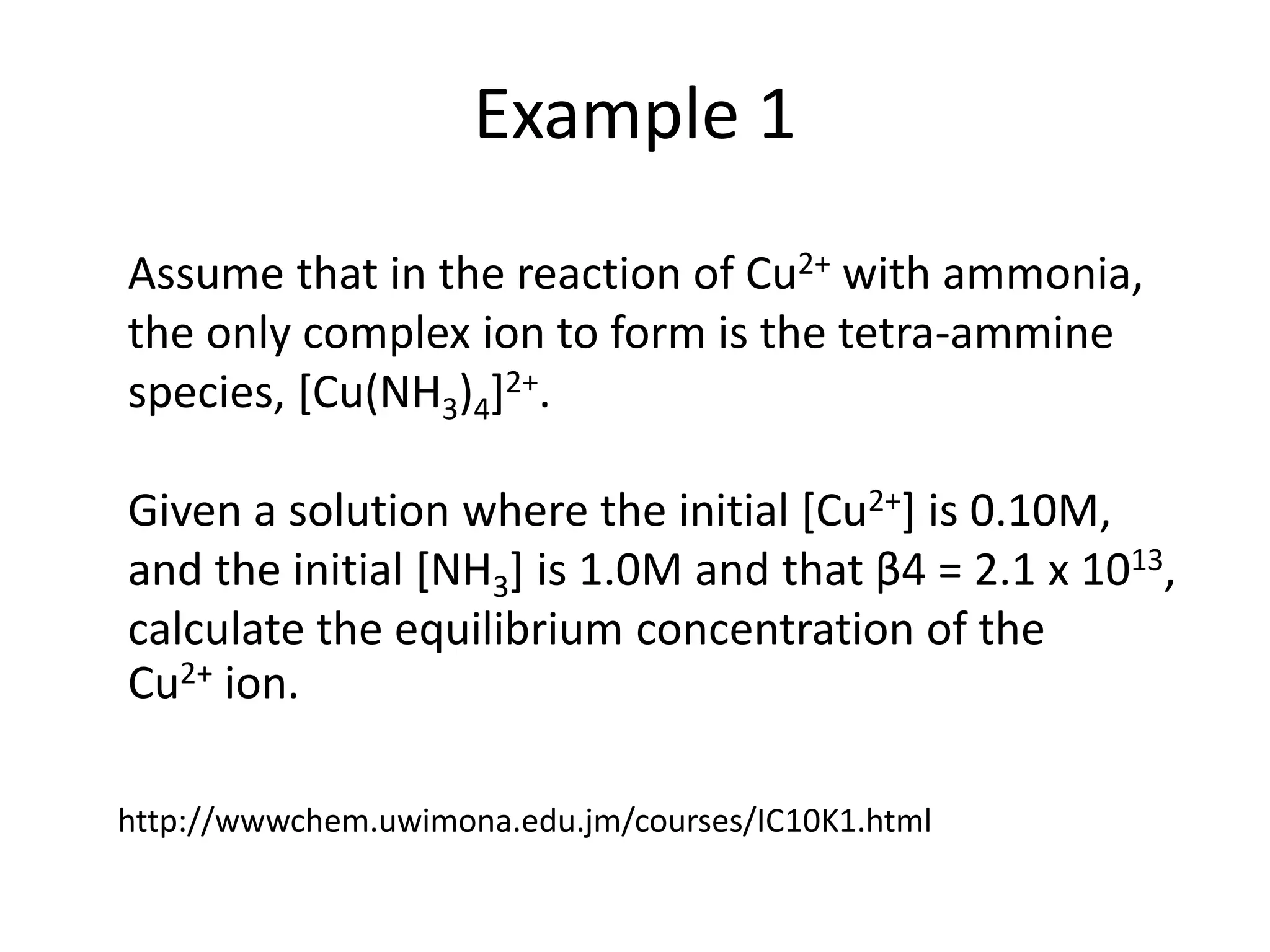 Example 1
Assume that in the reaction of Cu2+ with ammonia,
the only complex ion to form is the tetra-ammine
species, [Cu(NH3)4]2+.
Given a solution where the initial [Cu2+] is 0.10M,
and the initial [NH3] is 1.0M and that β4 = 2.1 x 1013,
calculate the equilibrium concentration of the
Cu2+ ion.
http://wwwchem.uwimona.edu.jm/courses/IC10K1.html
 