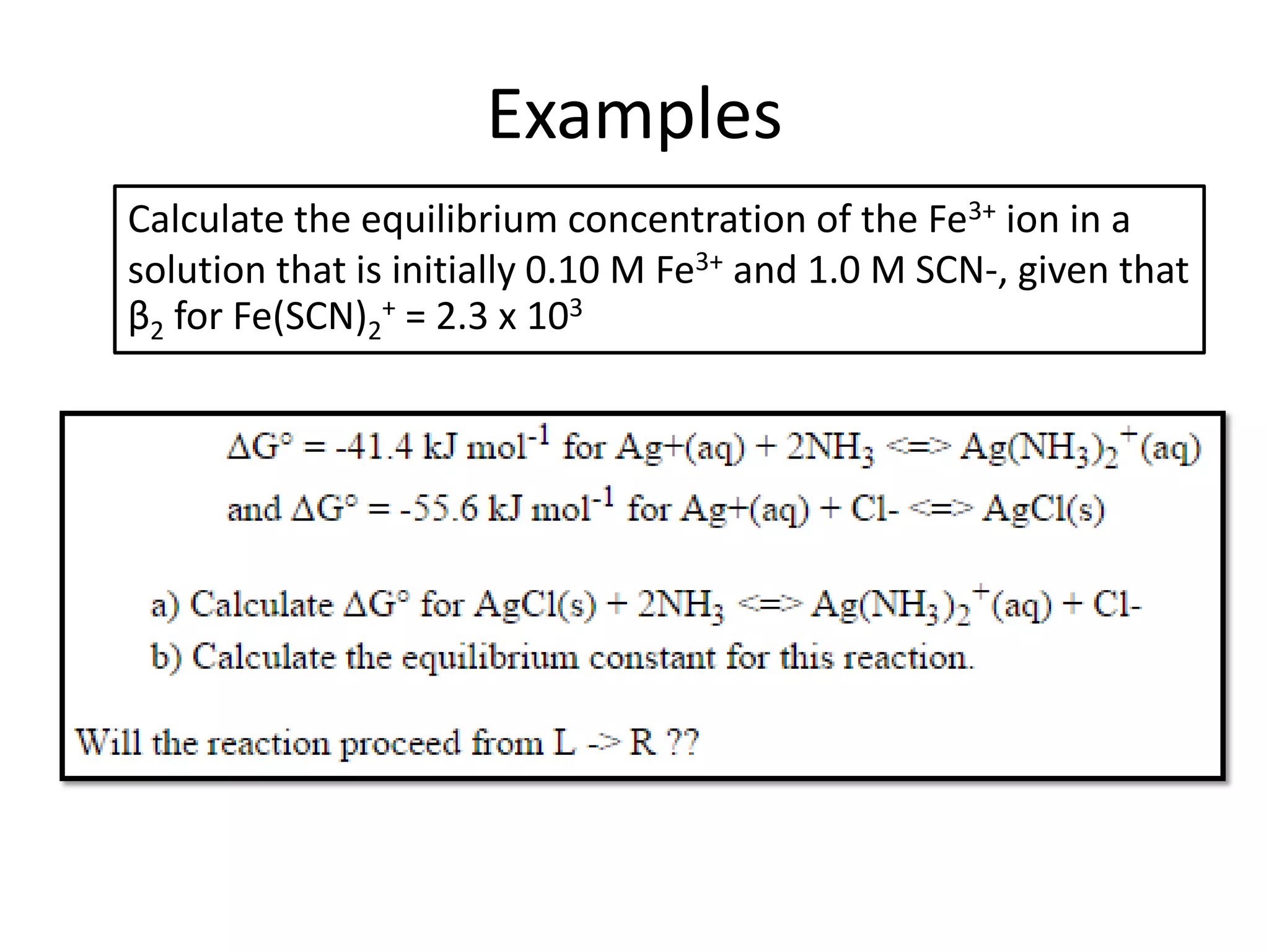 Examples
Calculate the equilibrium concentration of the Fe3+ ion in a
solution that is initially 0.10 M Fe3+ and 1.0 M SCN-, given that
β2 for Fe(SCN)2
+ = 2.3 x 103
 