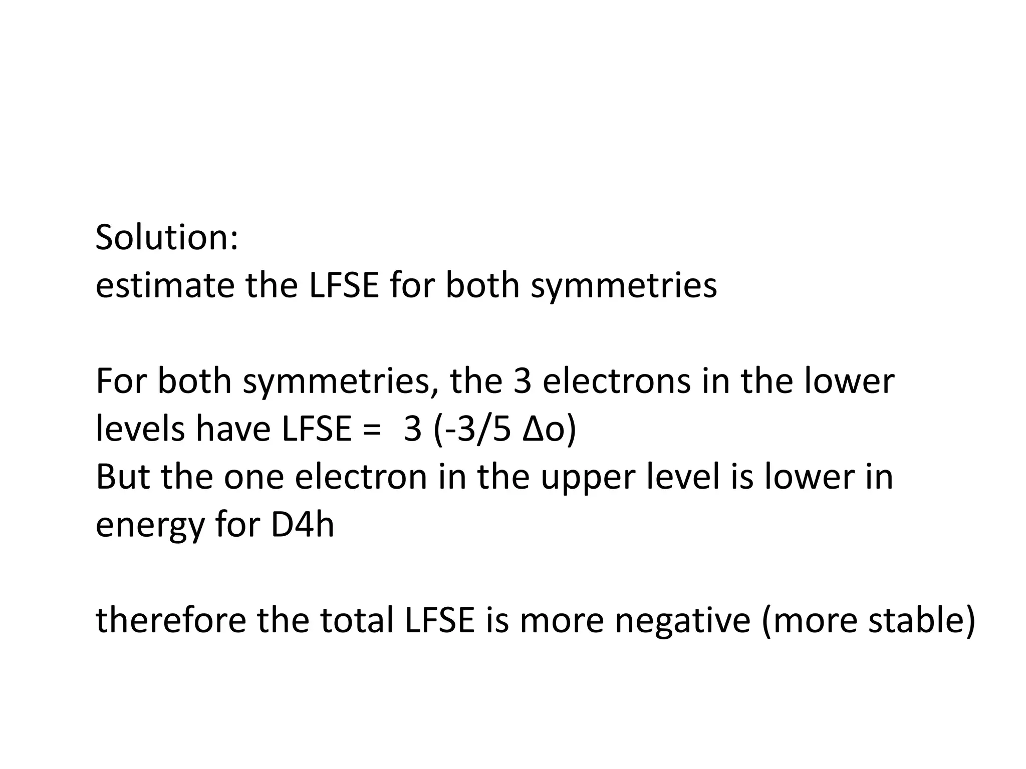 Solution:
estimate the LFSE for both symmetries
For both symmetries, the 3 electrons in the lower
levels have LFSE = 3 (-3/5 ∆o)
But the one electron in the upper level is lower in
energy for D4h
therefore the total LFSE is more negative (more stable)
 