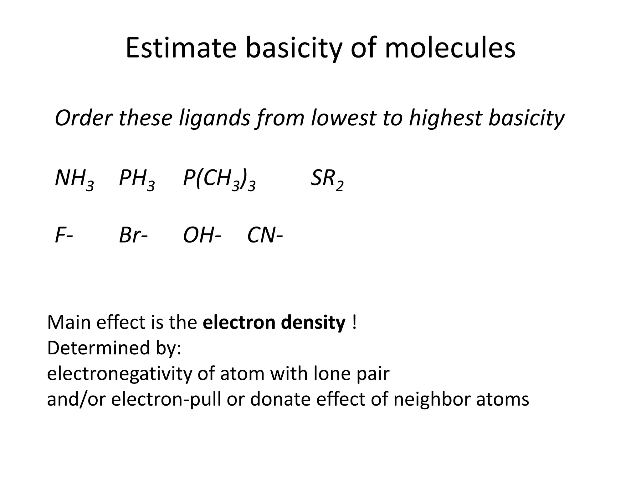 Estimate basicity of molecules
Order these ligands from lowest to highest basicity
NH3 PH3 P(CH3)3 SR2
F- Br- OH- CN-
Main effect is the electron density !
Determined by:
electronegativity of atom with lone pair
and/or electron-pull or donate effect of neighbor atoms
 