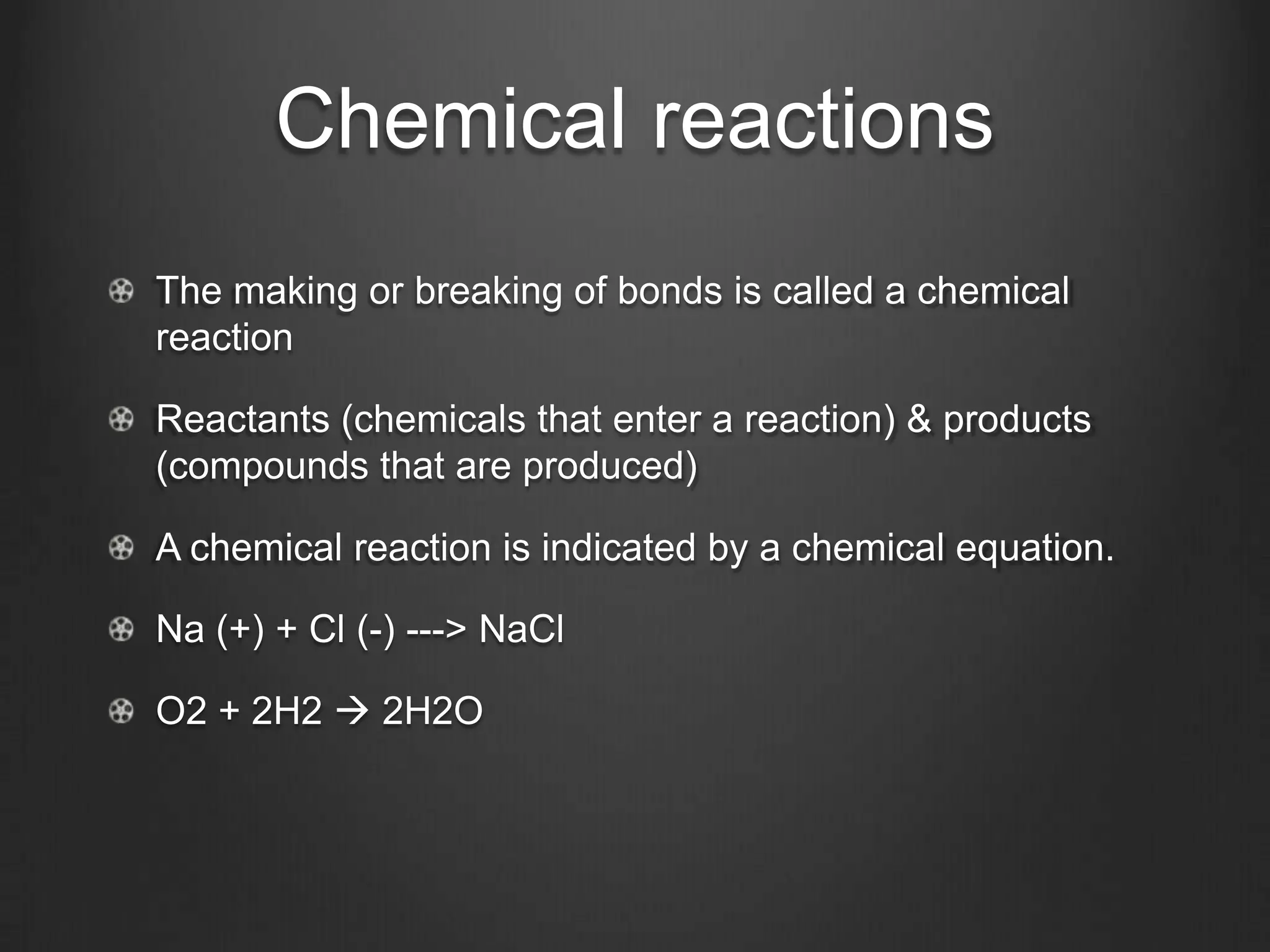 Chemical reactions
The making or breaking of bonds is called a chemical
reaction

Reactants (chemicals that enter a reaction) & products
(compounds that are produced)

A chemical reaction is indicated by a chemical equation.

Na (+) + Cl (-) ---> NaCl

O2 + 2H2  2H2O
 