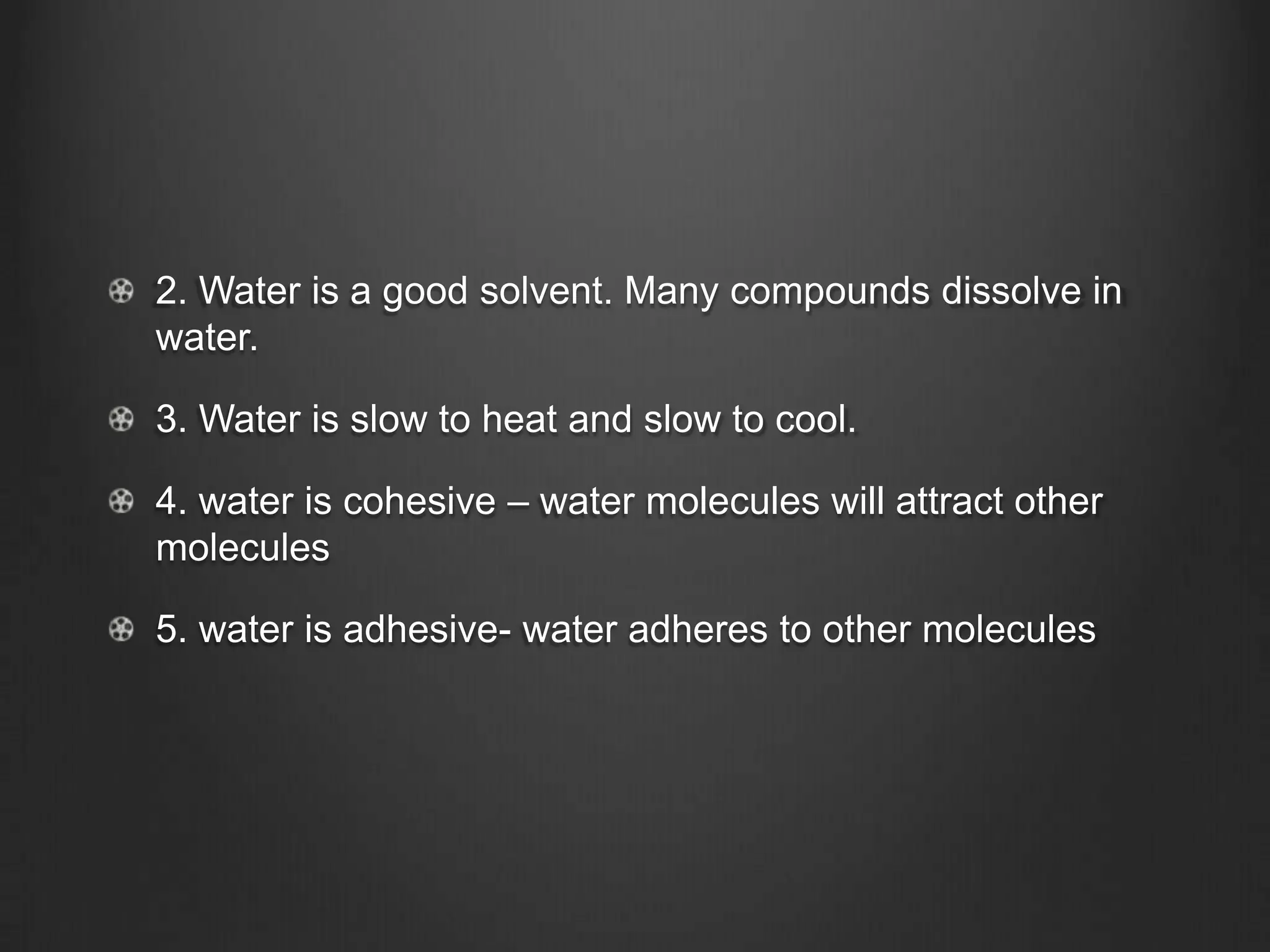 2. Water is a good solvent. Many compounds dissolve in
water.

3. Water is slow to heat and slow to cool.

4. water is cohesive – water molecules will attract other
molecules

5. water is adhesive- water adheres to other molecules
 