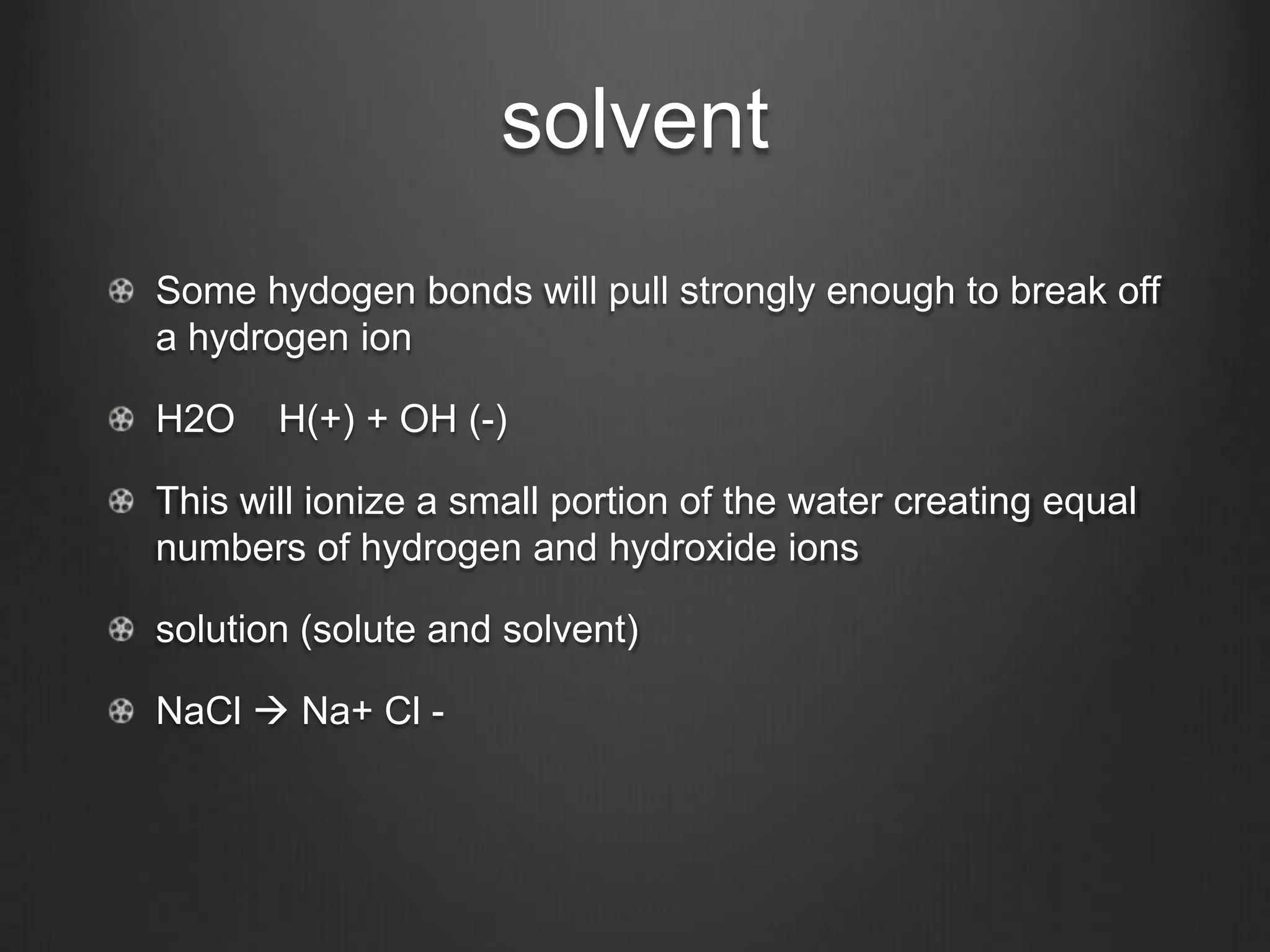 solvent
Some hydogen bonds will pull strongly enough to break off
a hydrogen ion

H2O    H(+) + OH (-)

This will ionize a small portion of the water creating equal
numbers of hydrogen and hydroxide ions

solution (solute and solvent)

NaCl  Na+ Cl -
 
