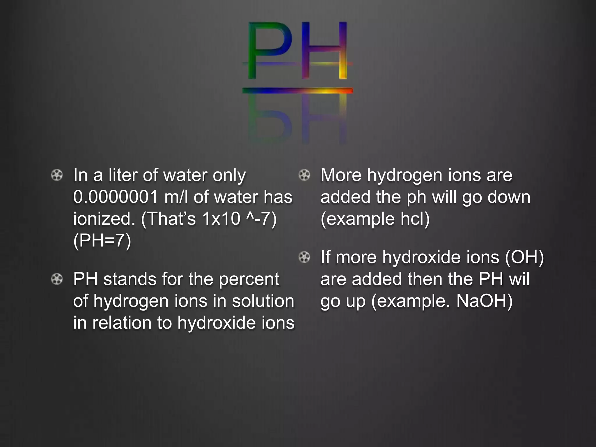 In a liter of water only        More hydrogen ions are
0.0000001 m/l of water has      added the ph will go down
ionized. (That’s 1x10 ^-7)      (example hcl)
(PH=7)
                                If more hydroxide ions (OH)
PH stands for the percent       are added then the PH wil
of hydrogen ions in solution    go up (example. NaOH)
in relation to hydroxide ions
 