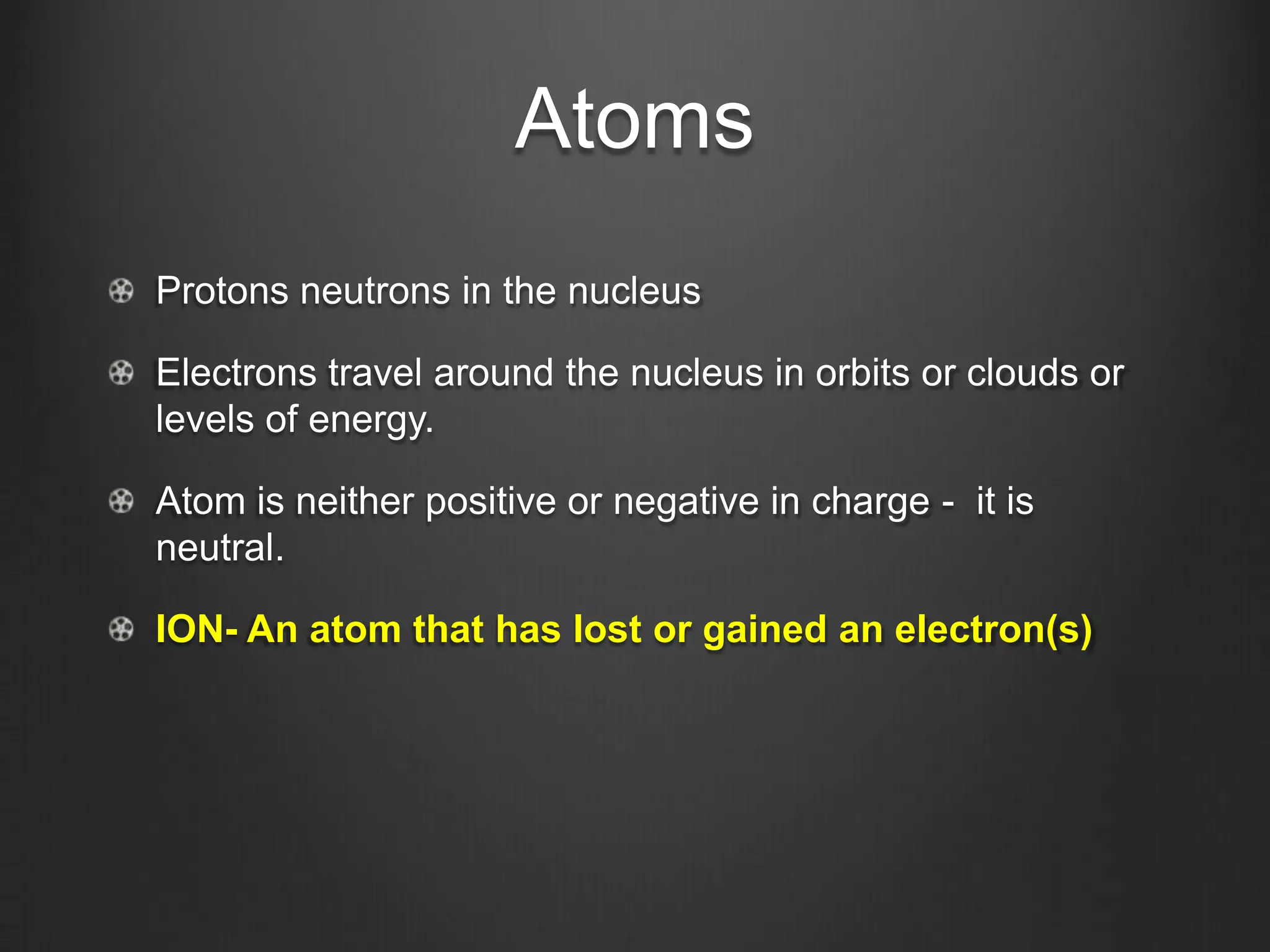 Atoms
Protons neutrons in the nucleus

Electrons travel around the nucleus in orbits or clouds or
levels of energy.

Atom is neither positive or negative in charge - it is
neutral.

ION- An atom that has lost or gained an electron(s)
 