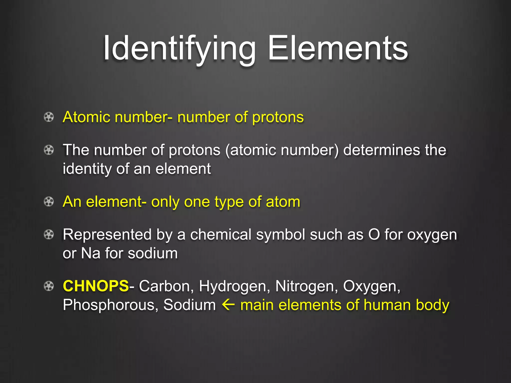Identifying Elements
Atomic number- number of protons

The number of protons (atomic number) determines the
identity of an element

An element- only one type of atom

Represented by a chemical symbol such as O for oxygen
or Na for sodium

CHNOPS- Carbon, Hydrogen, Nitrogen, Oxygen,
Phosphorous, Sodium  main elements of human body
 