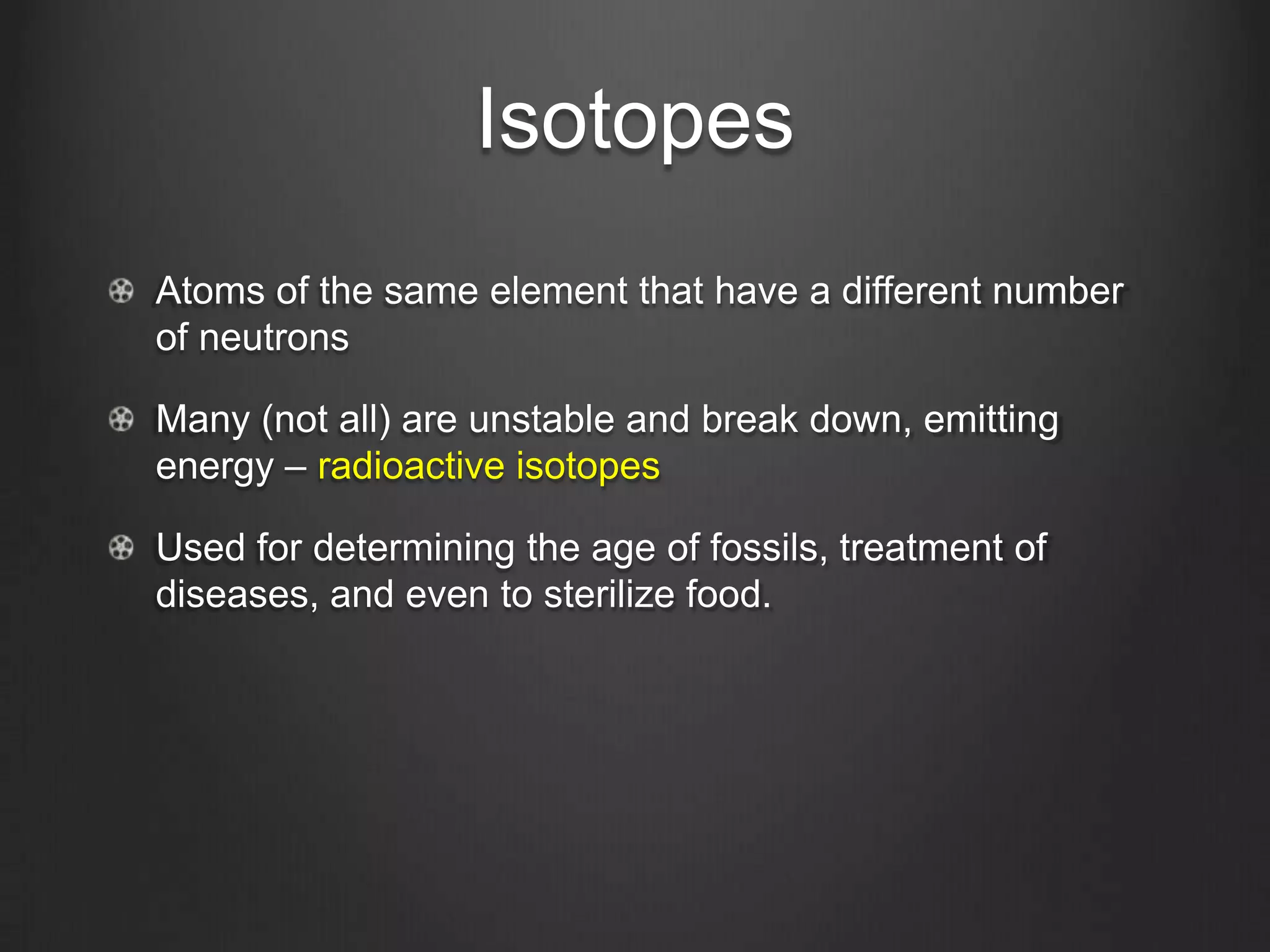 Isotopes
Atoms of the same element that have a different number
of neutrons

Many (not all) are unstable and break down, emitting
energy – radioactive isotopes

Used for determining the age of fossils, treatment of
diseases, and even to sterilize food.
 