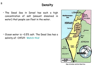 8

Density
•

The Dead Sea in Israel has such a high
concentration of salt (amount dissolved in
water) that people can float in the water.

•

Ocean water is ~3.5% salt. The Dead Sea has a
salinity of ~34%!!!! Watch this!

 