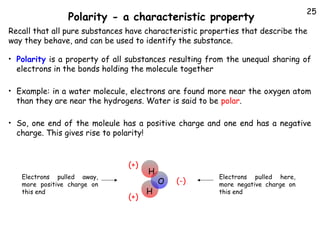 Polarity - a characteristic property

25

Recall that all pure substances have characteristic properties that describe the
way they behave, and can be used to identify the substance.
• Polarity is a property of all substances resulting from the unequal sharing of

electrons in the bonds holding the molecule together

• Example: in a water molecule, electrons are found more near the oxygen atom

than they are near the hydrogens. Water is said to be polar.

• So, one end of the moleule has a positive charge and one end has a negative

charge. This gives rise to polarity!

(+)
Electrons pulled away,
more positive charge on
this end

(+)

H
H

O

(-)

Electrons pulled here,
more negative charge on
this end

 