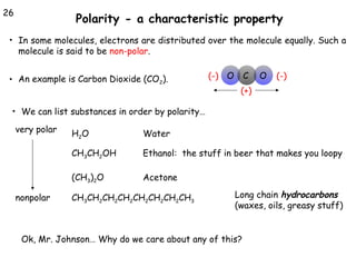 26

Polarity - a characteristic property

• In some molecules, electrons are distributed over the molecule equally. Such a

molecule is said to be non-polar.

• An example is Carbon Dioxide (CO2).

(-) O

C

O

(-)

(+)

• We can list substances in order by polarity…

very polar

Water

CH3CH2OH

Ethanol: the stuff in beer that makes you loopy

(CH3)2O
nonpolar

H2O

Acetone

CH3CH2CH2CH2CH2CH2CH2CH3

Long chain hydrocarbons
(waxes, oils, greasy stuff)

Ok, Mr. Johnson… Why do we care about any of this?

 