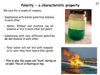 Polarity - a characteristic property
We care for a couple of reasons…
• Substances with similar polarities dissolve
in each other
- Water, Ethanol and Acetone can all
dissolve or mix in each other (all polar)
• Substances with very different polarities
do not dissolve in each other
- Polar water will not mix with nonpolar
oil or wax; they form layers (like ogres)

27

 