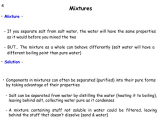 4

Mixtures
Mixture -

•

- If you separate salt from salt water, the water will have the same properties
as it would before you mixed the two
- BUT… The mixture as a whole can behave differently (salt water will have a
different boiling point than pure water)
Solution -

•

•

Components in mixtures can often be separated (purified) into their pure forms
by taking advantage of their properties
- Salt can be separated from water by distilling the water (heating it to boiling),
leaving behind salt, collecting water pure as it condenses
- A mixture containing stuff not soluble in water could be filtered, leaving
behind the stuff that doesn’t dissolve (sand & water)

 