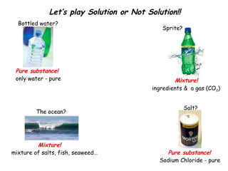 Let’s play Solution or Not Solution!!
Bottled water?

Pure substance!
only water - pure

The ocean?

Mixture!
mixture of salts, fish, seaweed…

Sprite?

Mixture!
ingredients & a gas (CO2)
Salt?

Pure substance!
Sodium Chloride - pure

 