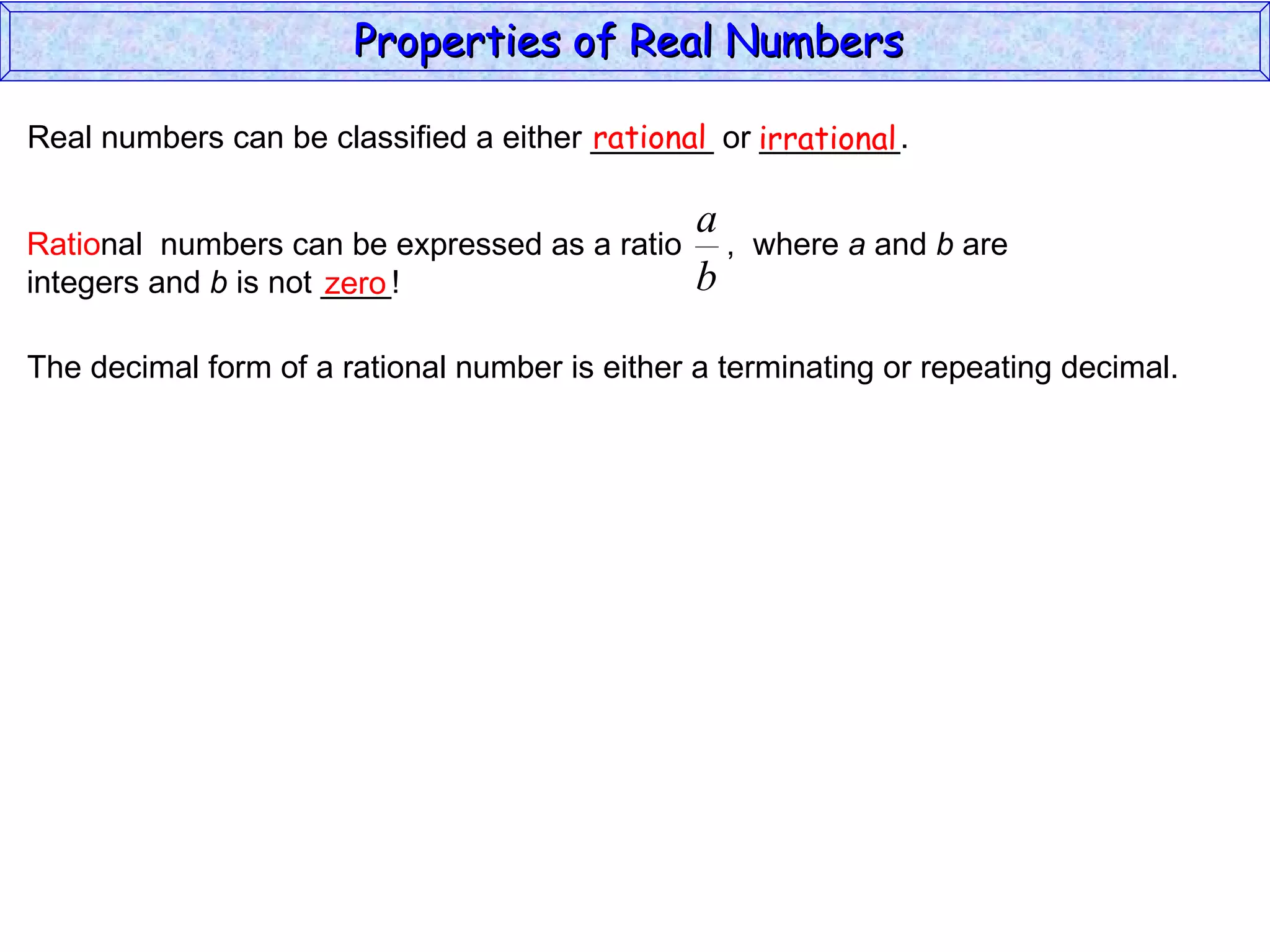 Real numbers can be classified a either _______ or ________. rational irrational zero The decimal form of a rational number is either a terminating or repeating decimal. Properties of Real Numbers  Ratio nal  numbers can be expressed as a ratio  ,  where  a  and  b  are integers and  b  is not ____!  