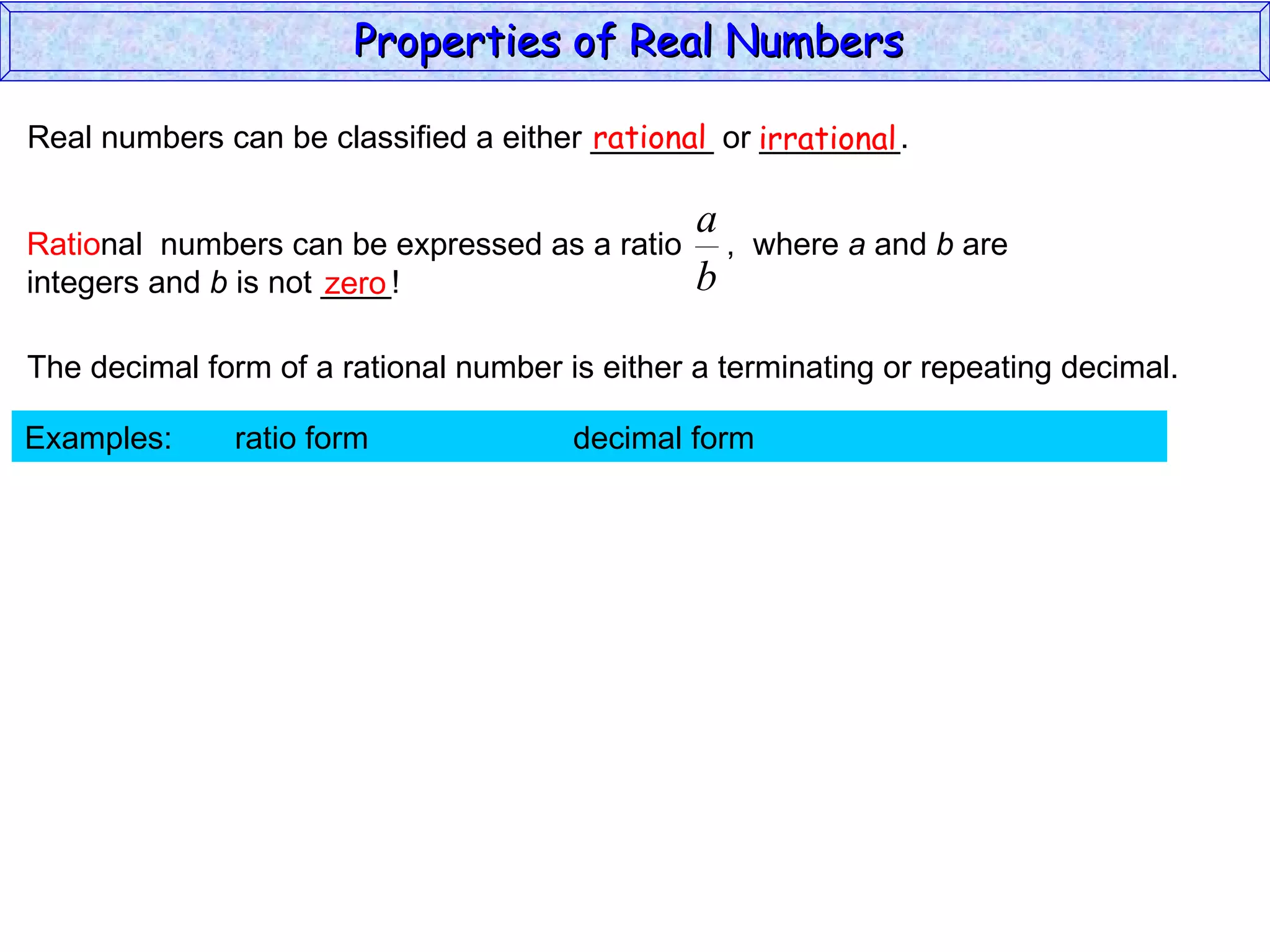 Real numbers can be classified a either _______ or ________. rational irrational zero The decimal form of a rational number is either a terminating or repeating decimal. Examples:  ratio form  decimal form  Properties of Real Numbers  Ratio nal  numbers can be expressed as a ratio  ,  where  a  and  b  are integers and  b  is not ____!  
