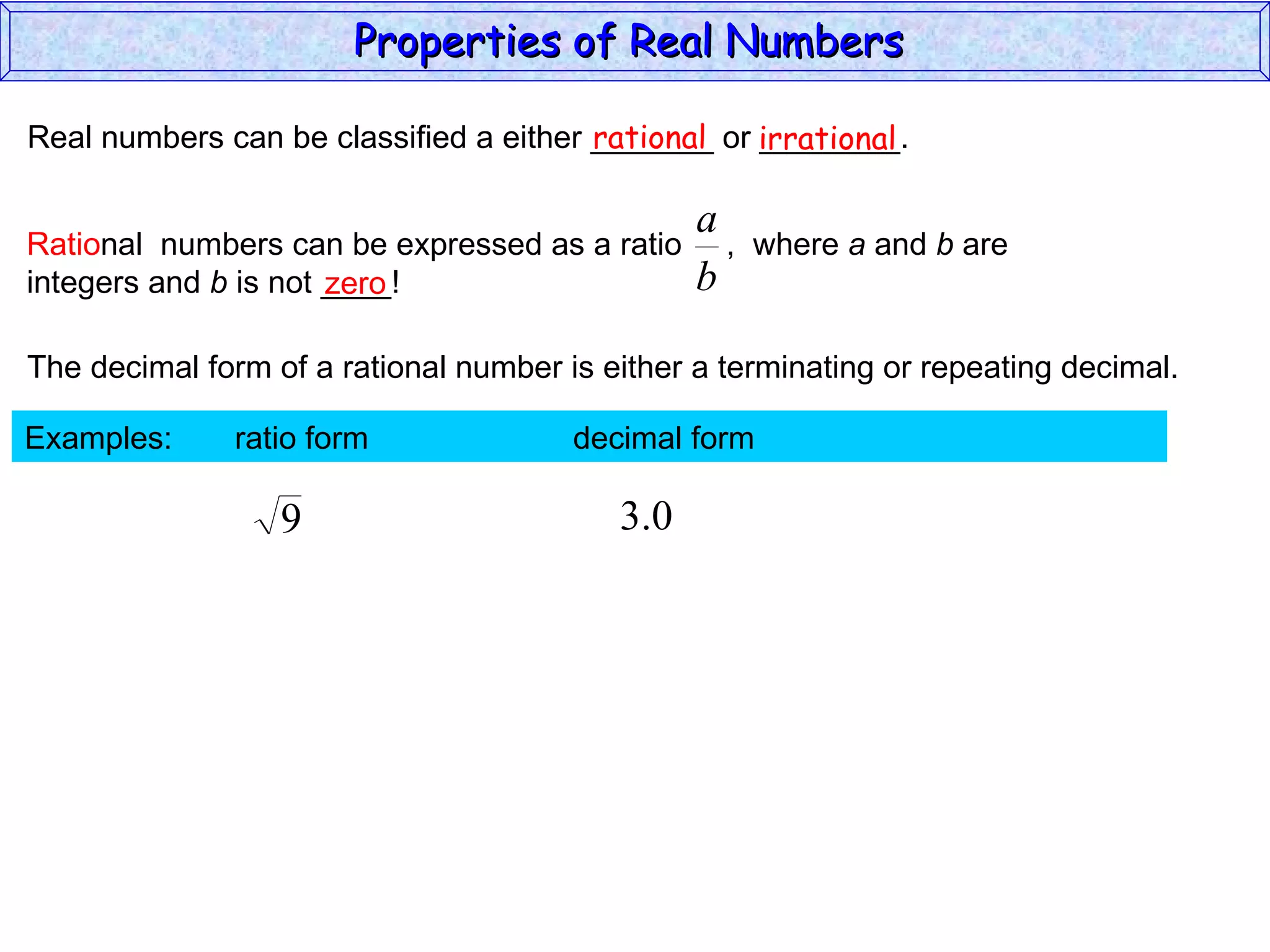 Real numbers can be classified a either _______ or ________. rational irrational zero The decimal form of a rational number is either a terminating or repeating decimal. Examples:  ratio form  decimal form  Properties of Real Numbers  Ratio nal  numbers can be expressed as a ratio  ,  where  a  and  b  are integers and  b  is not ____!  