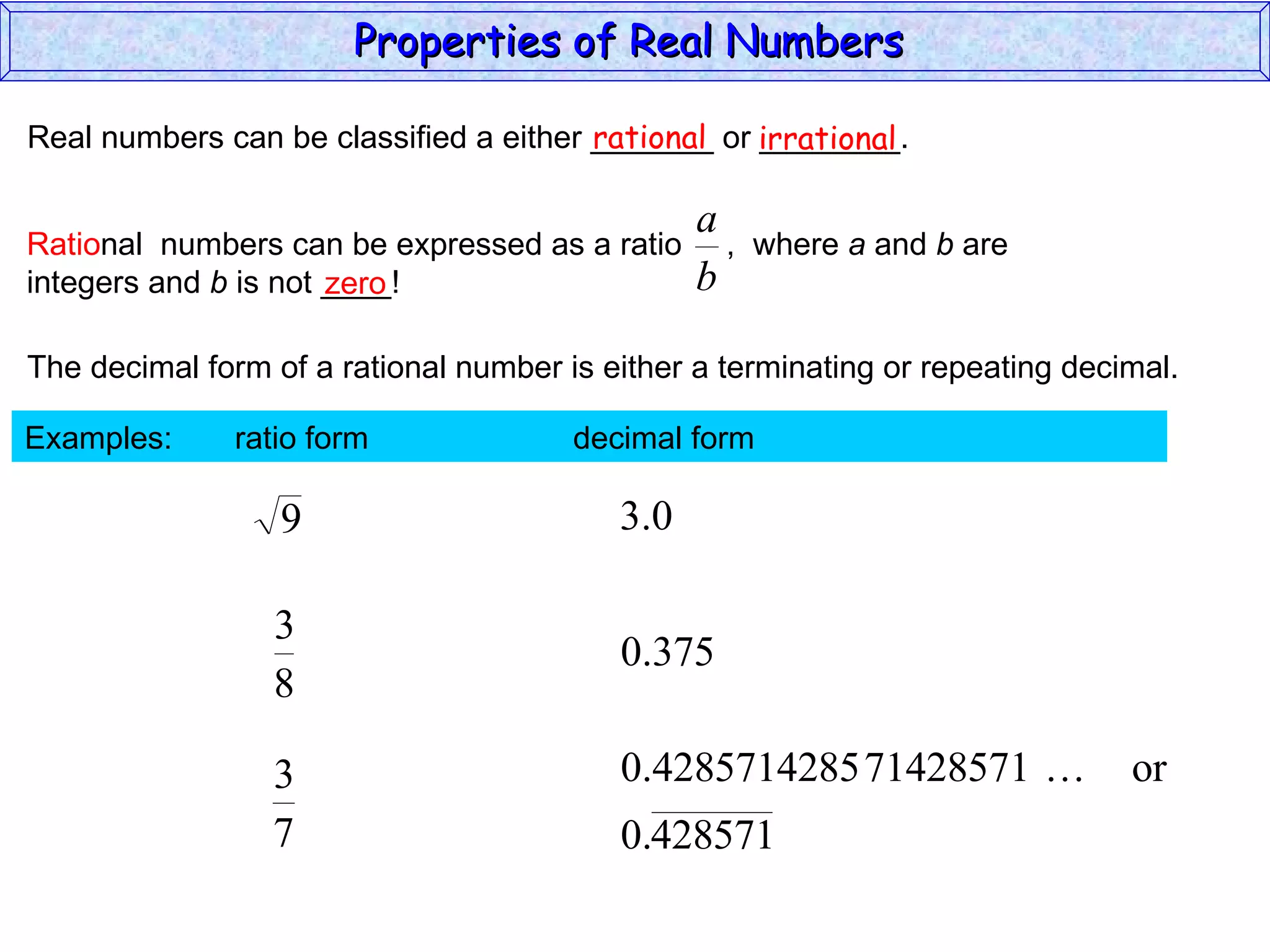 Real numbers can be classified a either _______ or ________. rational irrational zero The decimal form of a rational number is either a terminating or repeating decimal. Examples:  ratio form  decimal form  Properties of Real Numbers  Ratio nal  numbers can be expressed as a ratio  ,  where  a  and  b  are integers and  b  is not ____!  
