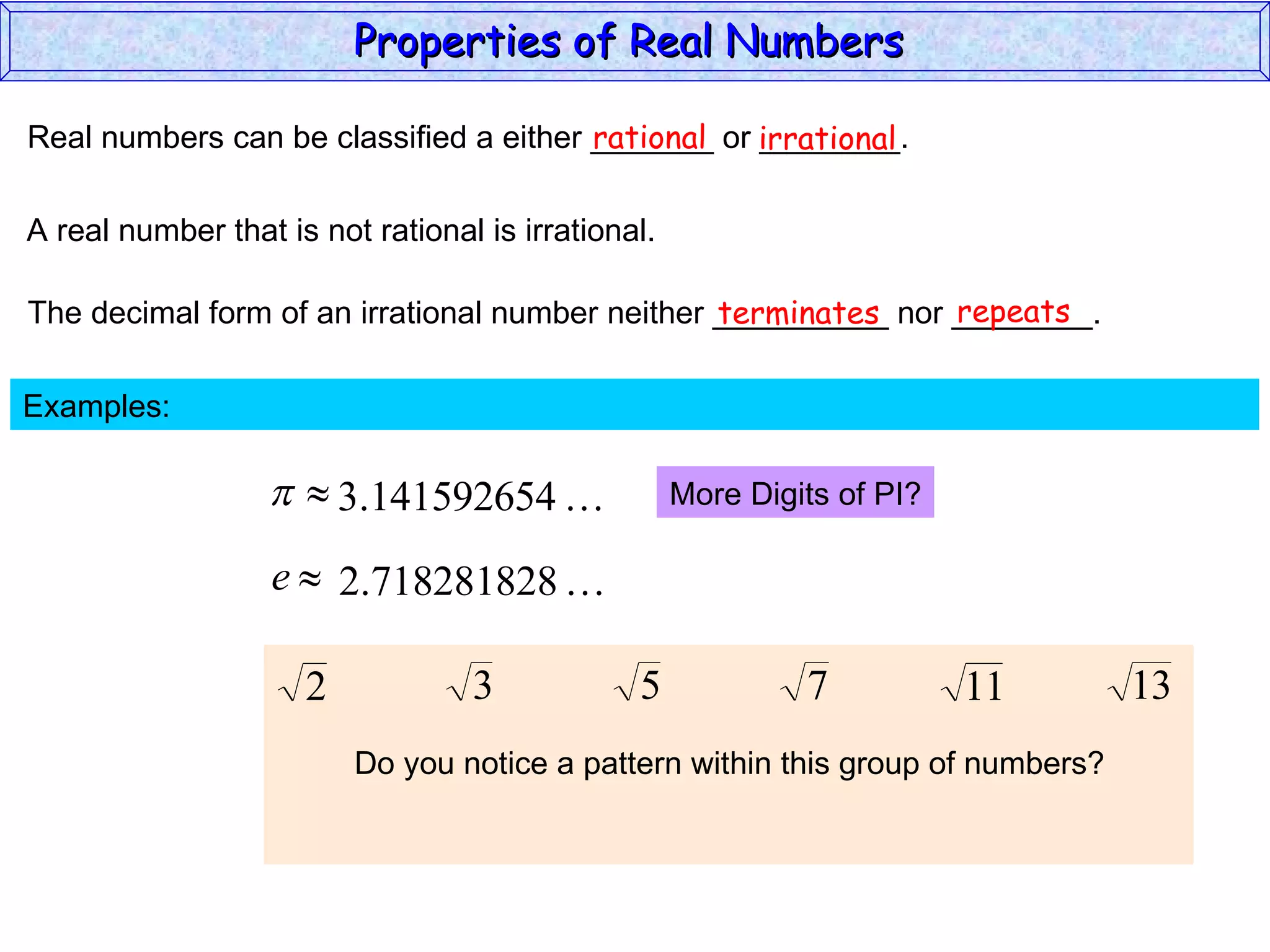 Real numbers can be classified a either _______ or ________. rational irrational A real number that is not rational is irrational. The decimal form of an irrational number neither __________ nor ________. terminates repeats Examples:  More Digits of PI? Do you notice a pattern within this group of numbers? Properties of Real Numbers  