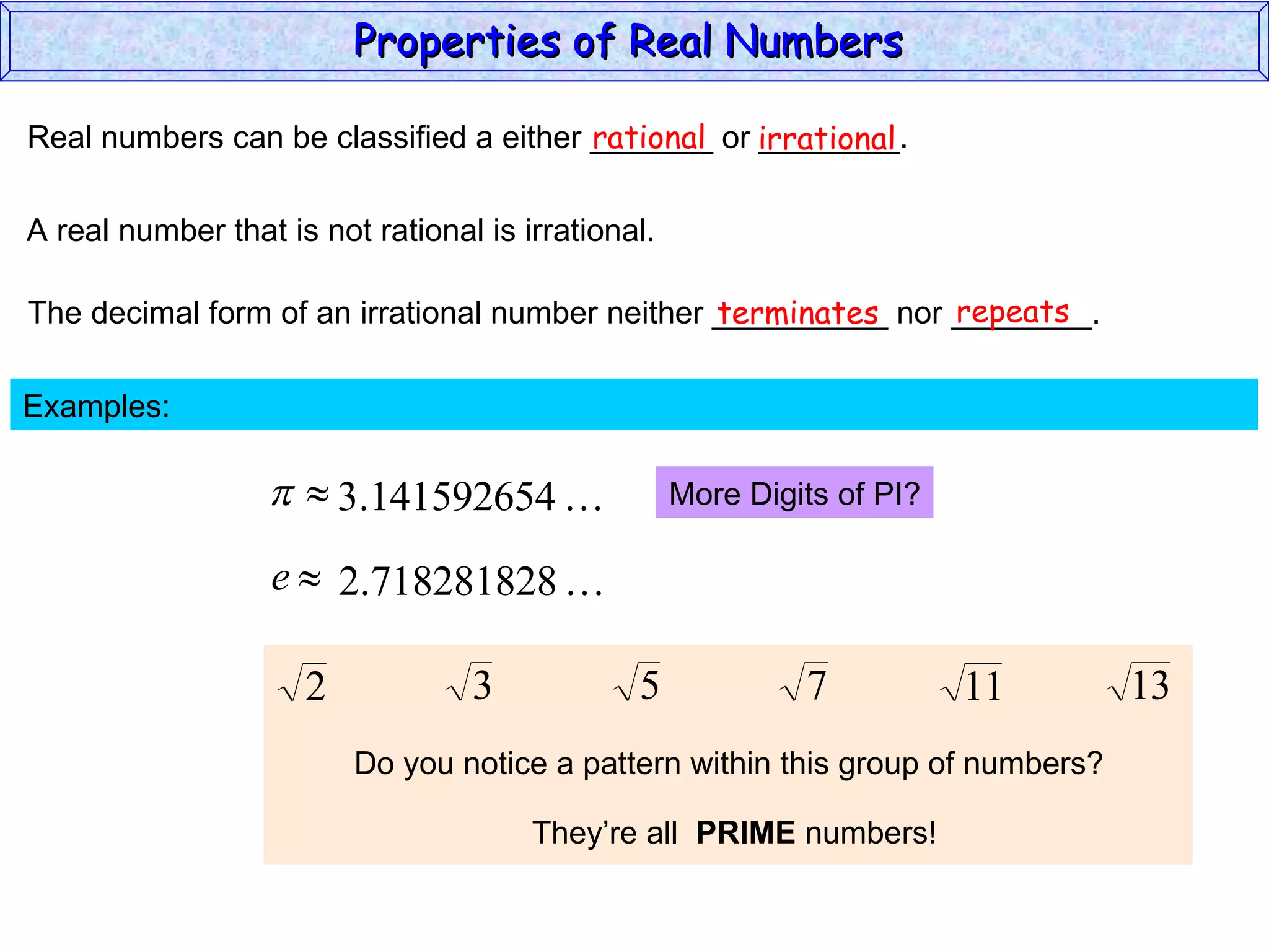 Real numbers can be classified a either _______ or ________. rational irrational A real number that is not rational is irrational. The decimal form of an irrational number neither __________ nor ________. terminates repeats Examples:  More Digits of PI? Do you notice a pattern within this group of numbers? They’re all  PRIME  numbers! Properties of Real Numbers  