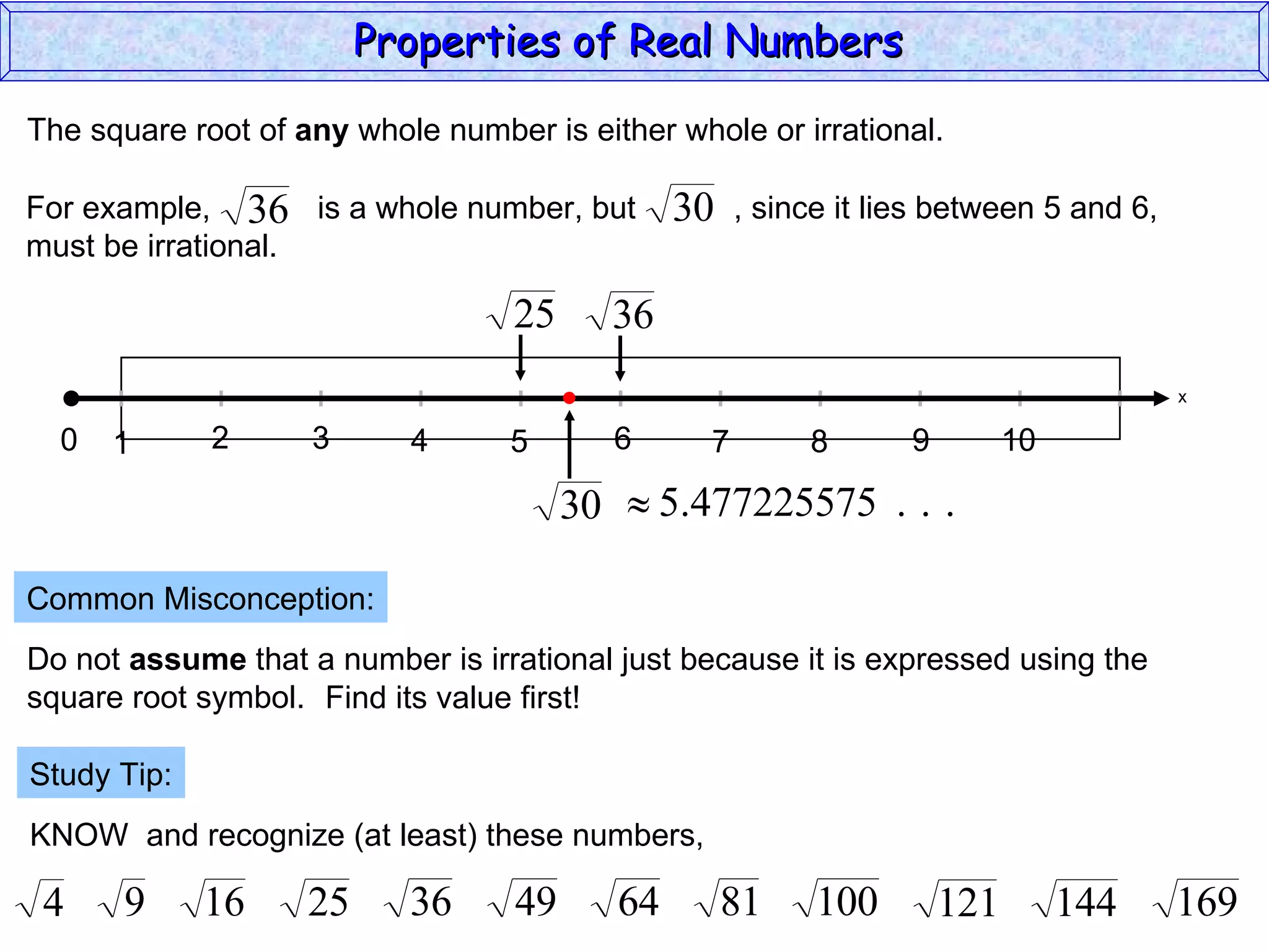 The square root of  any  whole number is either whole or irrational. Common Misconception: Do not  assume  that a number is irrational just because it is expressed using the  square root symbol. Find its value first! Study Tip: KNOW  and recognize (at least) these numbers, Properties of Real Numbers  x 0 1 3 2 4 5 6 7 9 8 10 For example,  is a whole number, but  , since it lies between 5 and 6,  must be irrational. 