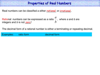 Real numbers can be classified a either _______ or ________. rational irrational zero The decimal form of a rational number is either a terminating or repeating decimal. Examples:  ratio form  decimal form  Properties of Real Numbers  Ratio nal  numbers can be expressed as a ratio  ,  where  a  and  b  are integers and  b  is not ____!  