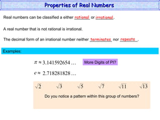 Real numbers can be classified a either _______ or ________. rational irrational A real number that is not rational is irrational. The decimal form of an irrational number neither __________ nor ________. terminates repeats Examples:  More Digits of PI? Do you notice a pattern within this group of numbers? Properties of Real Numbers  
