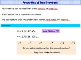 Real numbers can be classified a either _______ or ________. rational irrational A real number that is not rational is irrational. The decimal form of an irrational number neither __________ nor ________. terminates repeats Examples:  More Digits of PI? Do you notice a pattern within this group of numbers? They’re all  PRIME  numbers! Properties of Real Numbers  
