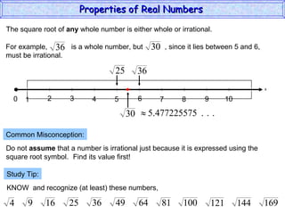 The square root of  any  whole number is either whole or irrational. Common Misconception: Do not  assume  that a number is irrational just because it is expressed using the  square root symbol. Find its value first! Study Tip: KNOW  and recognize (at least) these numbers, Properties of Real Numbers  x 0 1 3 2 4 5 6 7 9 8 10 For example,  is a whole number, but  , since it lies between 5 and 6,  must be irrational. 