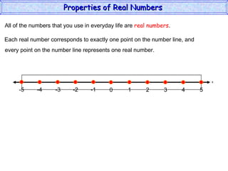 All of the numbers that you use in everyday life are  real numbers . Each real number corresponds to exactly one point on the number line, and every point on the number line represents one real number. Properties of Real Numbers  x 0 1 2 3 4 5 -5 -4 -2 -1 -3 