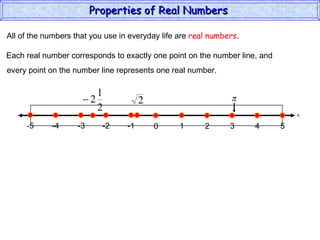 All of the numbers that you use in everyday life are  real numbers . Each real number corresponds to exactly one point on the number line, and every point on the number line represents one real number. Properties of Real Numbers  x 0 1 2 3 4 5 -5 -4 -2 -1 -3 