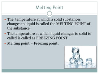 Melting Point
 The temperature at which a solid substances
changes to liquid is called the MELTING POINT of
the substance .
 The temperature at which liquid changes to solid is
called is called as FREEZING POINT.
 Melting point = Freezing point .
 